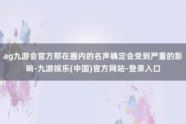 ag九游会官方那在圈内的名声确定会受到严重的影响-九游娱乐(中国)官方网站-登录入口