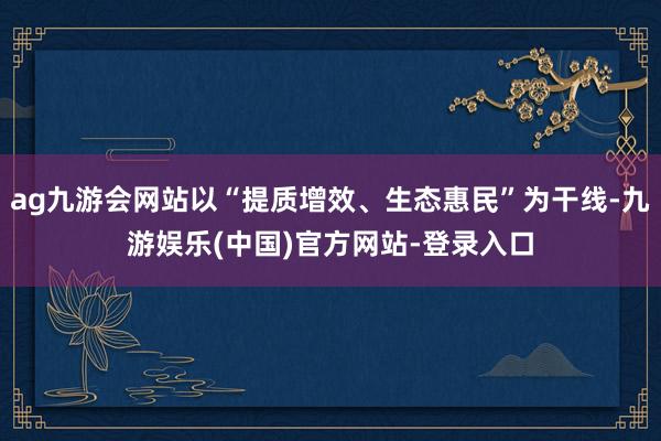 ag九游会网站以“提质增效、生态惠民”为干线-九游娱乐(中国)官方网站-登录入口