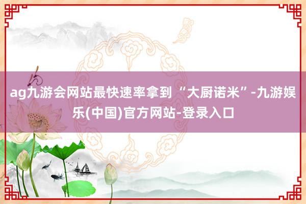 ag九游会网站最快速率拿到 “大厨诺米”-九游娱乐(中国)官方网站-登录入口