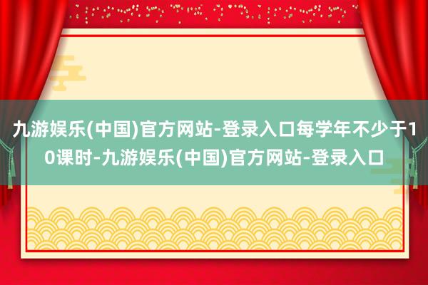 九游娱乐(中国)官方网站-登录入口每学年不少于10课时-九游娱乐(中国)官方网站-登录入口