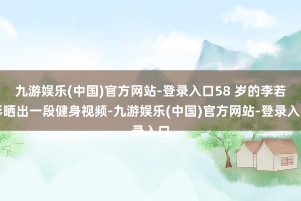 九游娱乐(中国)官方网站-登录入口58 岁的李若彤晒出一段健身视频-九游娱乐(中国)官方网站-登录入口