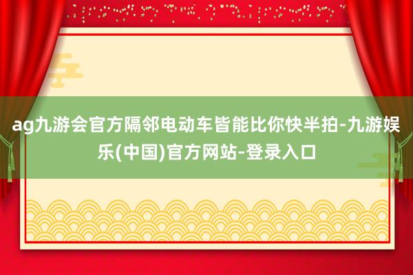 ag九游会官方隔邻电动车皆能比你快半拍-九游娱乐(中国)官方网站-登录入口