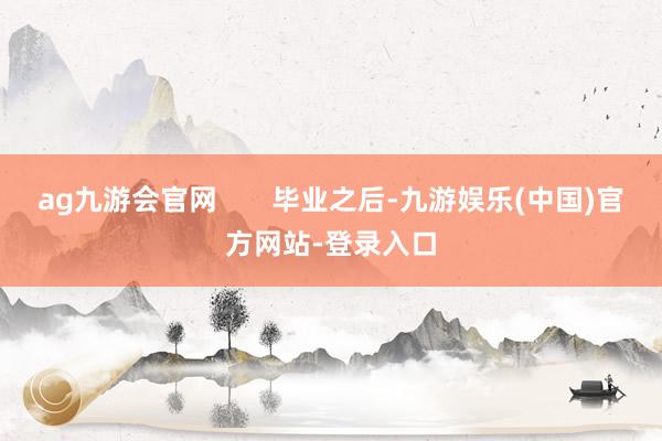 ag九游会官网       毕业之后-九游娱乐(中国)官方网站-登录入口