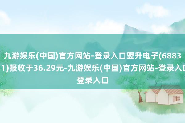 九游娱乐(中国)官方网站-登录入口盟升电子(688311)报收于36.29元-九游娱乐(中国)官方网站-登录入口