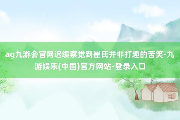 ag九游会官网迟缓察觉到崔氏并非打趣的苦笑-九游娱乐(中国)官方网站-登录入口