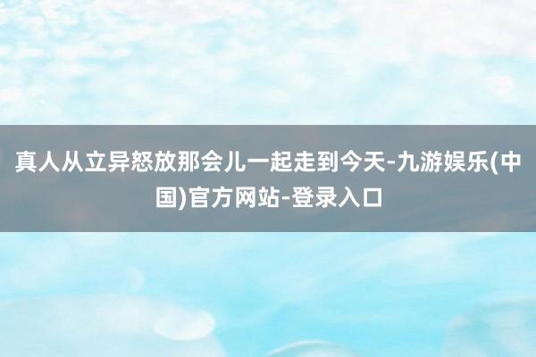 真人从立异怒放那会儿一起走到今天-九游娱乐(中国)官方网站-登录入口