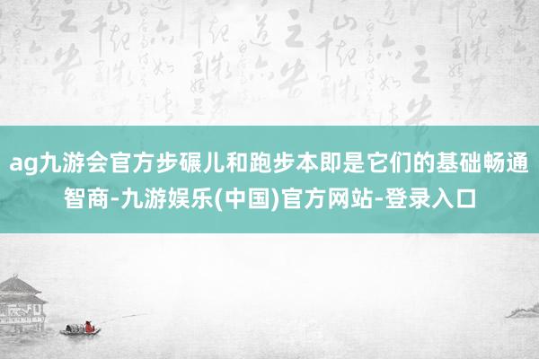 ag九游会官方步碾儿和跑步本即是它们的基础畅通智商-九游娱乐(中国)官方网站-登录入口