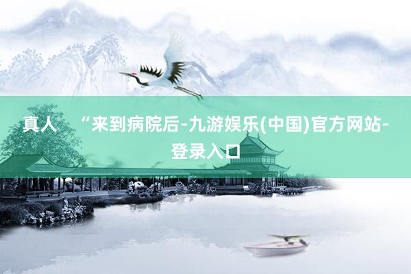 真人    “来到病院后-九游娱乐(中国)官方网站-登录入口