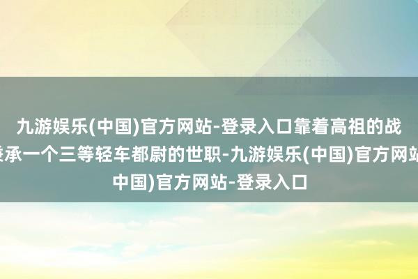 九游娱乐(中国)官方网站-登录入口靠着高祖的战功才得以秉承一个三等轻车都尉的世职-九游娱乐(中国)官方网站-登录入口