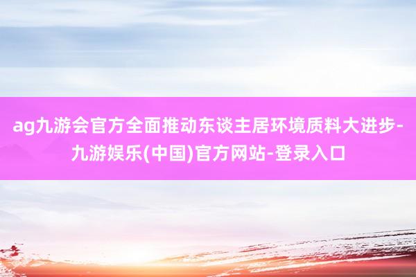 ag九游会官方全面推动东谈主居环境质料大进步-九游娱乐(中国)官方网站-登录入口