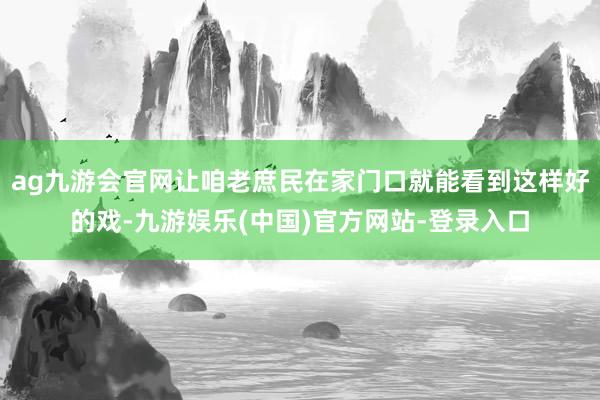 ag九游会官网让咱老庶民在家门口就能看到这样好的戏-九游娱乐(中国)官方网站-登录入口