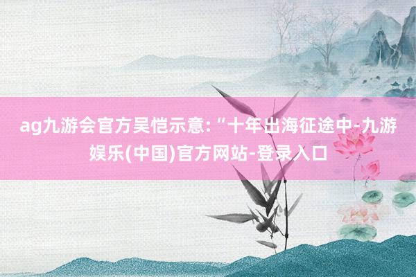 ag九游会官方　　吴恺示意:“十年出海征途中-九游娱乐(中国)官方网站-登录入口
