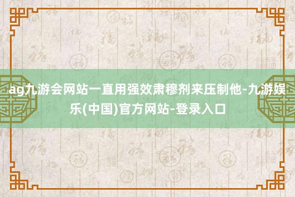 ag九游会网站一直用强效肃穆剂来压制他-九游娱乐(中国)官方网站-登录入口