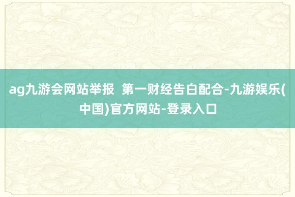ag九游会网站举报  第一财经告白配合-九游娱乐(中国)官方网站-登录入口