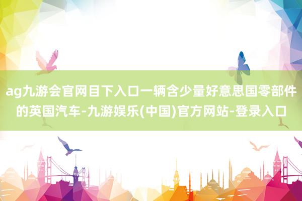 ag九游会官网目下入口一辆含少量好意思国零部件的英国汽车-九游娱乐(中国)官方网站-登录入口