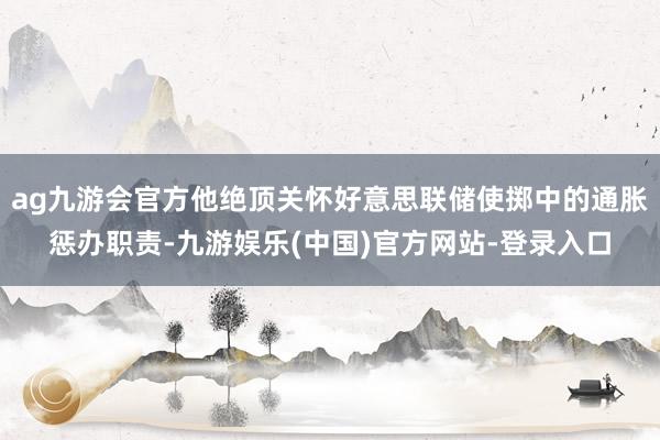 ag九游会官方他绝顶关怀好意思联储使掷中的通胀惩办职责-九游娱乐(中国)官方网站-登录入口