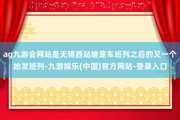 ag九游会网站是无锡西站继笼车班列之后的又一个始发班列-九游娱乐(中国)官方网站-登录入口