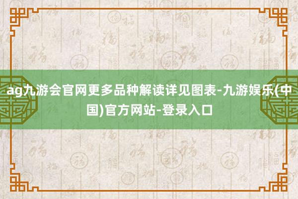 ag九游会官网更多品种解读详见图表-九游娱乐(中国)官方网站-登录入口