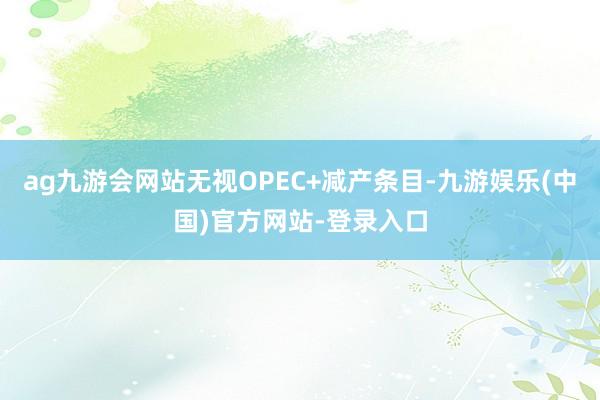 ag九游会网站无视OPEC+减产条目-九游娱乐(中国)官方网站-登录入口
