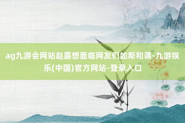 ag九游会网站赵露想面临网友们如斯和蔼-九游娱乐(中国)官方网站-登录入口
