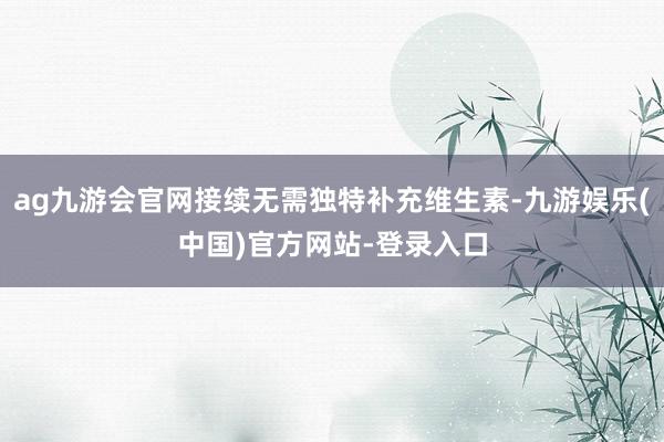 ag九游会官网接续无需独特补充维生素-九游娱乐(中国)官方网站-登录入口