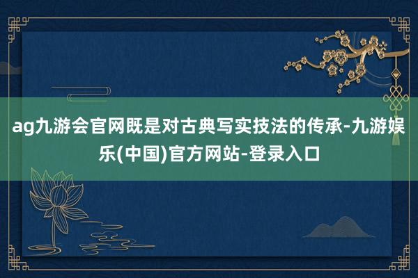 ag九游会官网既是对古典写实技法的传承-九游娱乐(中国)官方网站-登录入口