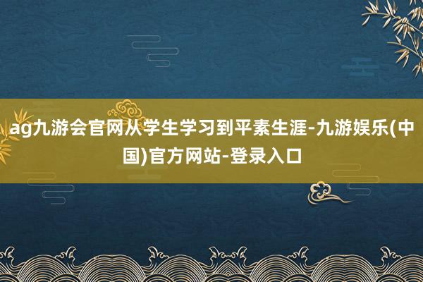 ag九游会官网从学生学习到平素生涯-九游娱乐(中国)官方网站-登录入口