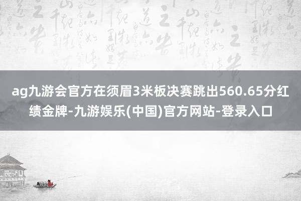 ag九游会官方在须眉3米板决赛跳出560.65分红绩金牌-九游娱乐(中国)官方网站-登录入口