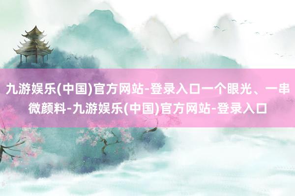 九游娱乐(中国)官方网站-登录入口一个眼光、一串微颜料-九游娱乐(中国)官方网站-登录入口