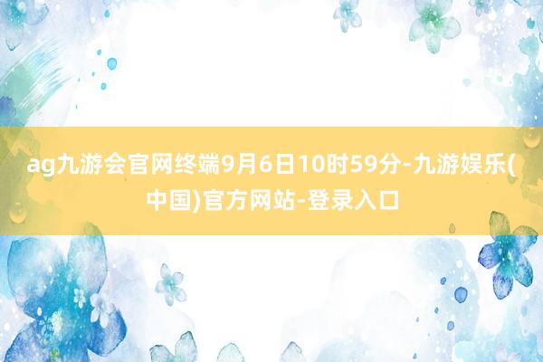 ag九游会官网终端9月6日10时59分-九游娱乐(中国)官方网站-登录入口