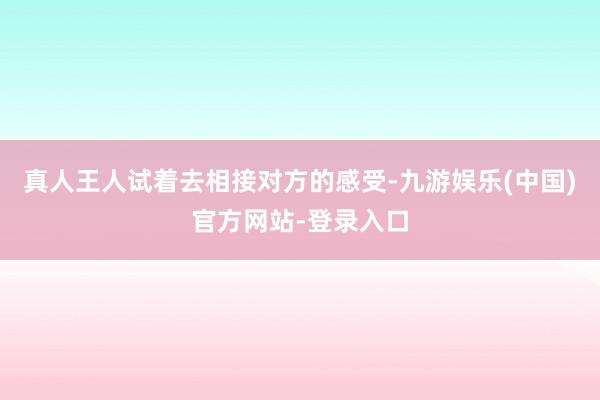 真人王人试着去相接对方的感受-九游娱乐(中国)官方网站-登录入口