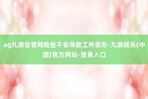 ag九游会官网险些不会导致工件变形-九游娱乐(中国)官方网站-登录入口