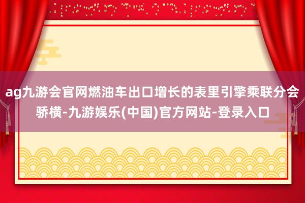 ag九游会官网燃油车出口增长的表里引擎乘联分会骄横-九游娱乐(中国)官方网站-登录入口