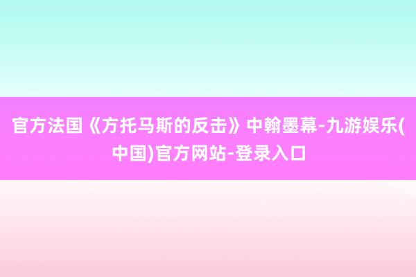 官方法国《方托马斯的反击》中翰墨幕-九游娱乐(中国)官方网站-登录入口
