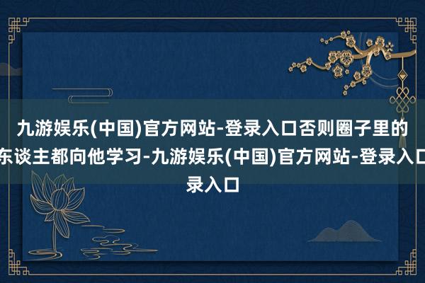 九游娱乐(中国)官方网站-登录入口否则圈子里的东谈主都向他学习-九游娱乐(中国)官方网站-登录入口