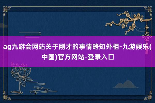 ag九游会网站关于刚才的事情略知外相-九游娱乐(中国)官方网站-登录入口