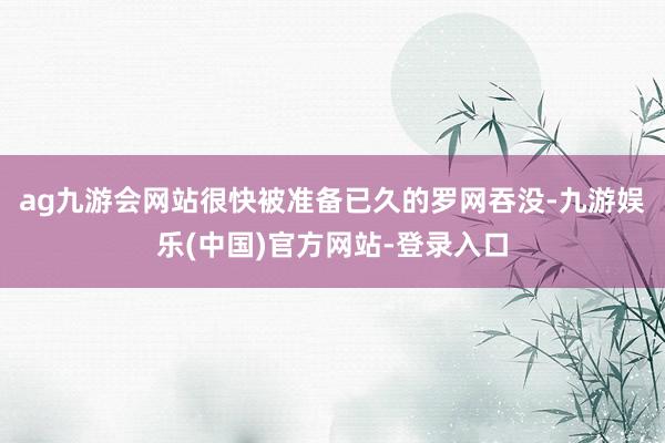 ag九游会网站很快被准备已久的罗网吞没-九游娱乐(中国)官方网站-登录入口