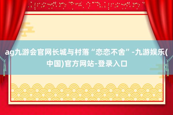 ag九游会官网长城与村落“恋恋不舍”-九游娱乐(中国)官方网站-登录入口