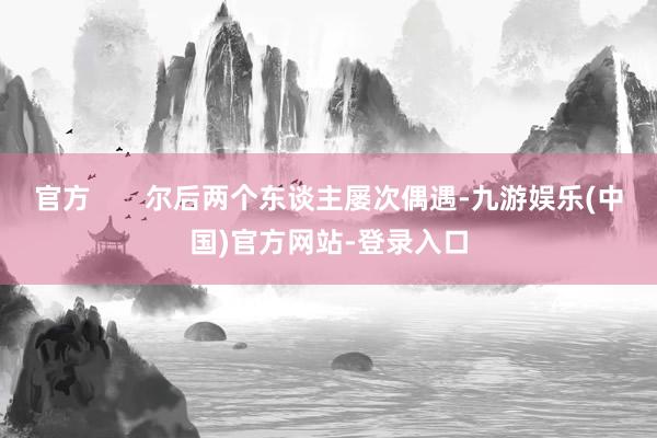 官方       尔后两个东谈主屡次偶遇-九游娱乐(中国)官方网站-登录入口