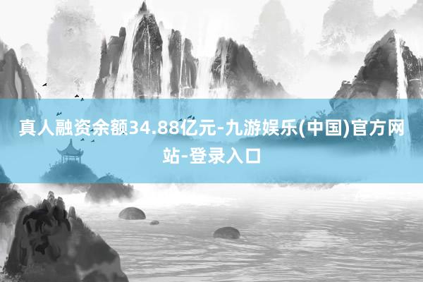 真人融资余额34.88亿元-九游娱乐(中国)官方网站-登录入口
