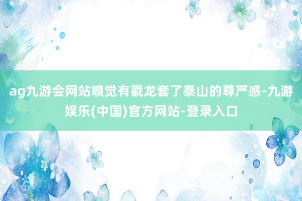 ag九游会网站嗅觉有戳龙套了泰山的尊严感-九游娱乐(中国)官方网站-登录入口