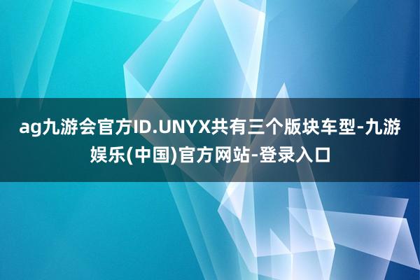 ag九游会官方ID.UNYX共有三个版块车型-九游娱乐(中国)官方网站-登录入口