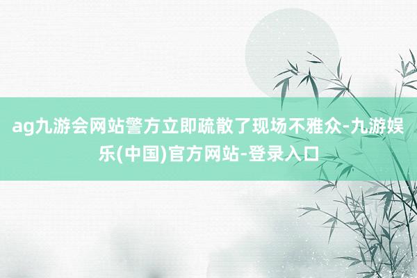 ag九游会网站警方立即疏散了现场不雅众-九游娱乐(中国)官方网站-登录入口