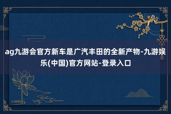 ag九游会官方新车是广汽丰田的全新产物-九游娱乐(中国)官方网站-登录入口