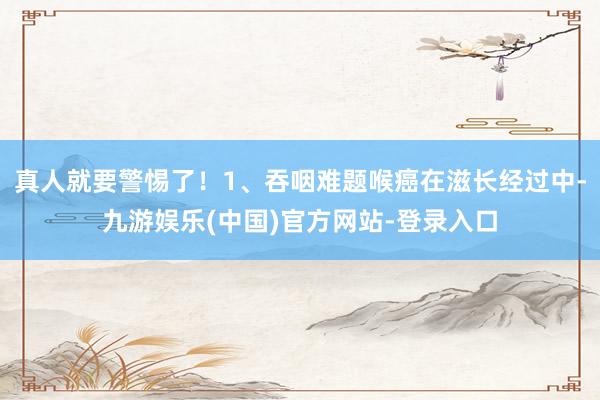 真人就要警惕了！1、吞咽难题喉癌在滋长经过中-九游娱乐(中国)官方网站-登录入口