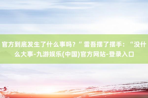 官方到底发生了什么事吗？”雷吾摆了摆手：“没什么大事-九游娱乐(中国)官方网站-登录入口