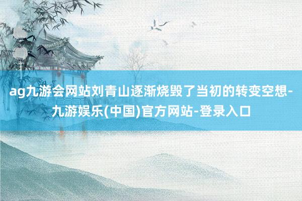 ag九游会网站刘青山逐渐烧毁了当初的转变空想-九游娱乐(中国)官方网站-登录入口