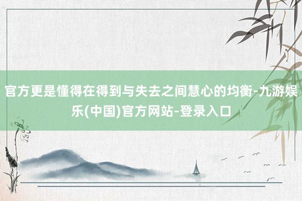 官方更是懂得在得到与失去之间慧心的均衡-九游娱乐(中国)官方网站-登录入口