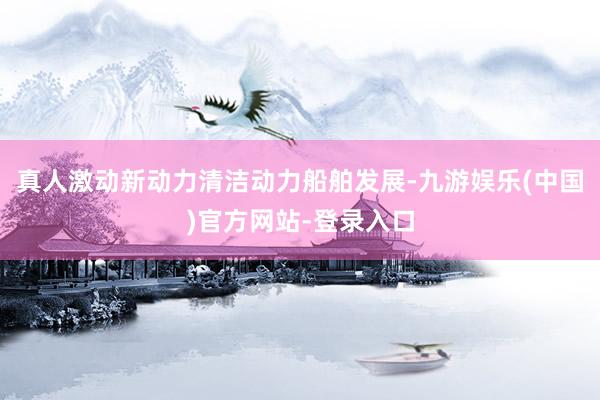 真人激动新动力清洁动力船舶发展-九游娱乐(中国)官方网站-登录入口