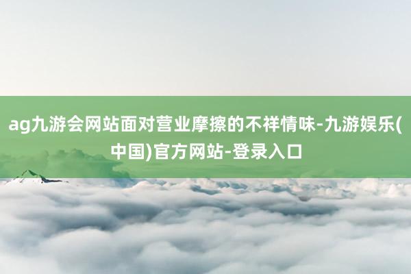 ag九游会网站面对营业摩擦的不祥情味-九游娱乐(中国)官方网站-登录入口